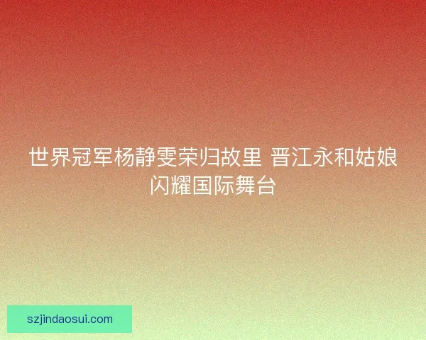 世界冠军杨静雯荣归故里 晋江永和姑娘闪耀国际舞台