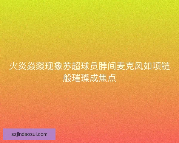 火炎焱燚现象苏超球员脖间麦克风如项链般璀璨成焦点