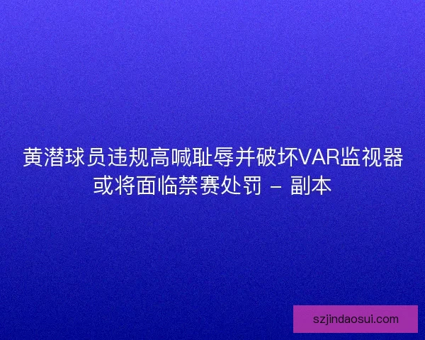 黄潜球员违规高喊耻辱并破坏VAR监视器或将面临禁赛处罚 - 副本