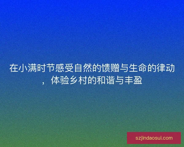 在小满时节感受自然的馈赠与生命的律动，体验乡村的和谐与丰盈
