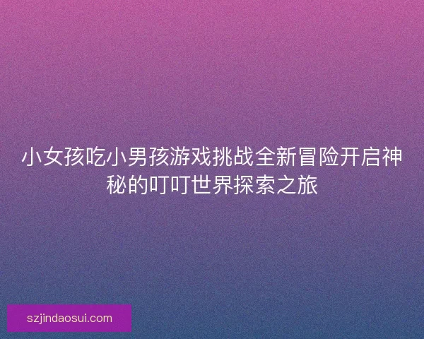 小女孩吃小男孩游戏挑战全新冒险开启神秘的叮叮世界探索之旅