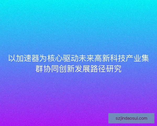 以加速器为核心驱动未来高新科技产业集群协同创新发展路径研究