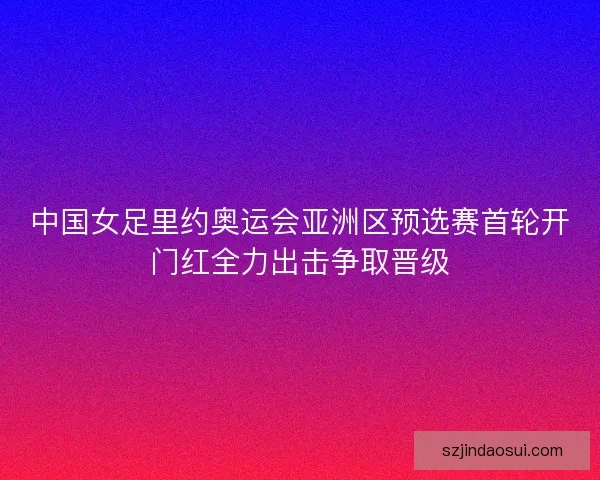 中国女足里约奥运会亚洲区预选赛首轮开门红全力出击争取晋级