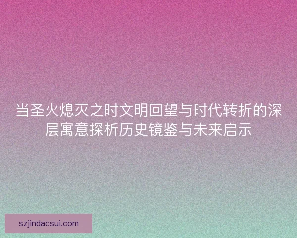 当圣火熄灭之时文明回望与时代转折的深层寓意探析历史镜鉴与未来启示