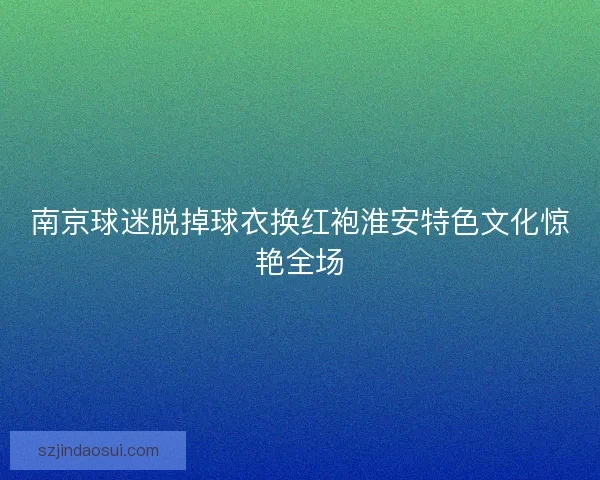 南京球迷脱掉球衣换红袍淮安特色文化惊艳全场