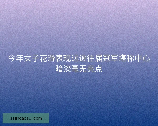 今年女子花滑表现远逊往届冠军堪称中心暗淡毫无亮点
