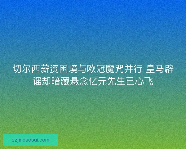 切尔西薪资困境与欧冠魔咒并行 皇马辟谣却暗藏悬念亿元先生已心飞
