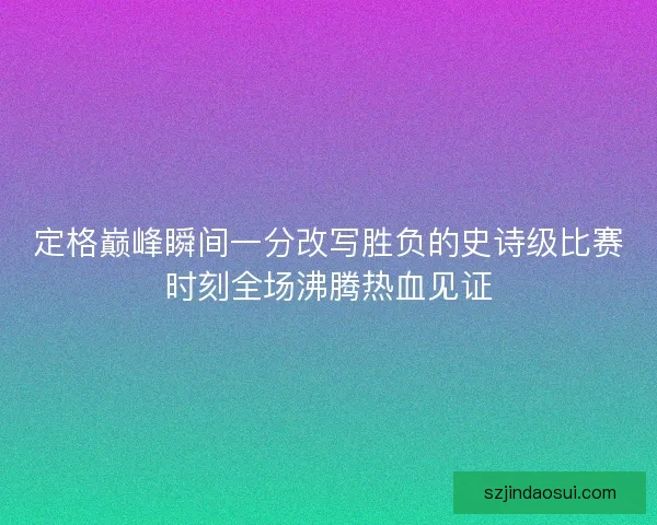 定格巅峰瞬间一分改写胜负的史诗级比赛时刻全场沸腾热血见证