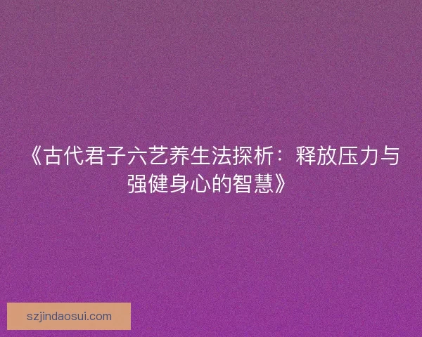 《古代君子六艺养生法探析：释放压力与强健身心的智慧》